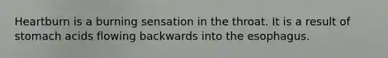 Heartburn is a burning sensation in the throat. It is a result of stomach acids flowing backwards into the esophagus.