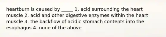 heartburn is caused by _____ 1. acid surrounding the heart muscle 2. acid and other digestive enzymes within the heart muscle 3. the backflow of acidic stomach contents into the esophagus 4. none of the above