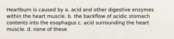 Heartburn is caused by a. acid and other digestive enzymes within the heart muscle. b. the backflow of acidic stomach contents into the esophagus c. acid surrounding the heart muscle. d. none of these