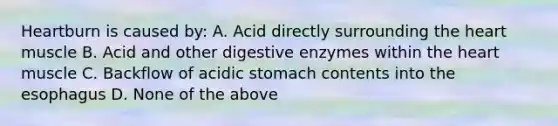 Heartburn is caused by: A. Acid directly surrounding the heart muscle B. Acid and other digestive enzymes within the heart muscle C. Backflow of acidic stomach contents into the esophagus D. None of the above