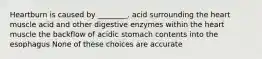 Heartburn is caused by ________. acid surrounding the heart muscle acid and other digestive enzymes within the heart muscle the backflow of acidic stomach contents into the esophagus None of these choices are accurate