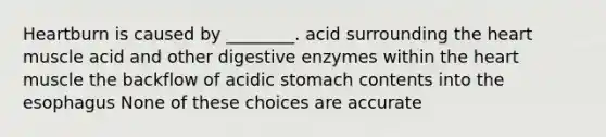 Heartburn is caused by ________. acid surrounding the heart muscle acid and other digestive enzymes within the heart muscle the backflow of acidic stomach contents into the esophagus None of these choices are accurate