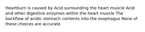 Heartburn is caused by Acid surrounding the heart muscle Acid and other digestive enzymes within the heart muscle The backflow of acidic stomach contents into the esophagus None of these choices are accurate