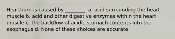 Heartburn is caused by ________. a. acid surrounding the heart muscle b. acid and other digestive enzymes within the heart muscle c. the backflow of acidic stomach contents into the esophagus d. None of these choices are accurate