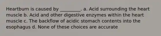 Heartburn is caused by _________. a. Acid surrounding the heart muscle b. Acid and other digestive enzymes within the heart muscle c. The backflow of acidic stomach contents into the esophagus d. None of these choices are accurate