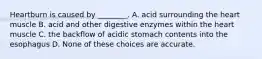 Heartburn is caused by ________. A. acid surrounding the heart muscle B. acid and other digestive enzymes within the heart muscle C. the backflow of acidic stomach contents into the esophagus D. None of these choices are accurate.