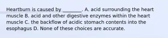 Heartburn is caused by ________. A. acid surrounding the heart muscle B. acid and other digestive enzymes within the heart muscle C. the backflow of acidic stomach contents into the esophagus D. None of these choices are accurate.