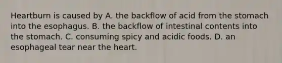 Heartburn is caused by A. the backflow of acid from the stomach into the esophagus. B. the backflow of intestinal contents into the stomach. C. consuming spicy and acidic foods. D. an esophageal tear near the heart.