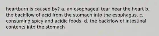 heartburn is caused by? a. an esophageal tear near the heart b. the backflow of acid from the stomach into the esophagus. c. consuming spicy and acidic foods. d. the backflow of intestinal contents into the stomach