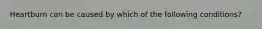 Heartburn can be caused by which of the following conditions?