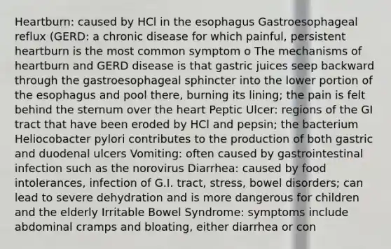 Heartburn: caused by HCl in the esophagus Gastroesophageal reflux (GERD: a chronic disease for which painful, persistent heartburn is the most common symptom o The mechanisms of heartburn and GERD disease is that gastric juices seep backward through the gastroesophageal sphincter into the lower portion of the esophagus and pool there, burning its lining; the pain is felt behind the sternum over the heart Peptic Ulcer: regions of the GI tract that have been eroded by HCl and pepsin; the bacterium Heliocobacter pylori contributes to the production of both gastric and duodenal ulcers Vomiting: often caused by gastrointestinal infection such as the norovirus Diarrhea: caused by food intolerances, infection of G.I. tract, stress, bowel disorders; can lead to severe dehydration and is more dangerous for children and the elderly Irritable Bowel Syndrome: symptoms include abdominal cramps and bloating, either diarrhea or con