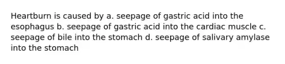 Heartburn is caused by a. seepage of gastric acid into the esophagus b. seepage of gastric acid into the cardiac muscle c. seepage of bile into the stomach d. seepage of salivary amylase into the stomach