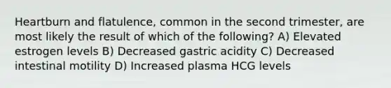 Heartburn and flatulence, common in the second trimester, are most likely the result of which of the following? A) Elevated estrogen levels B) Decreased gastric acidity C) Decreased intestinal motility D) Increased plasma HCG levels