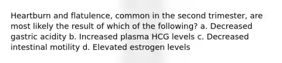 Heartburn and flatulence, common in the second trimester, are most likely the result of which of the following? a. Decreased gastric acidity b. Increased plasma HCG levels c. Decreased intestinal motility d. Elevated estrogen levels