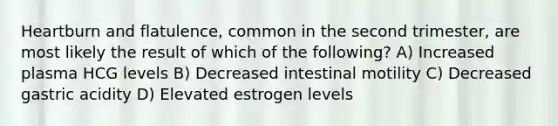 Heartburn and flatulence, common in the second trimester, are most likely the result of which of the following? A) Increased plasma HCG levels B) Decreased intestinal motility C) Decreased gastric acidity D) Elevated estrogen levels