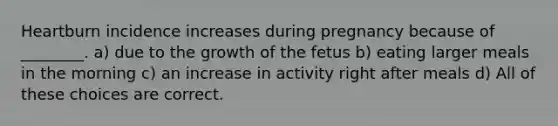 Heartburn incidence increases during pregnancy because of ________. a) due to the growth of the fetus b) eating larger meals in the morning c) an increase in activity right after meals d) All of these choices are correct.