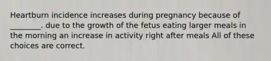 Heartburn incidence increases during pregnancy because of ________. due to the growth of the fetus eating larger meals in the morning an increase in activity right after meals All of these choices are correct.