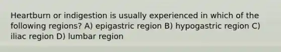 Heartburn or indigestion is usually experienced in which of the following regions? A) epigastric region B) hypogastric region C) iliac region D) lumbar region
