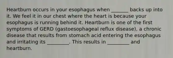 Heartburn occurs in your esophagus when _______ backs up into it. We feel it in our chest where the heart is because your esophagus is running behind it. Heartburn is one of the first symptoms of GERD (gastoesophageal reflux disease), a chronic disease that results from stomach acid entering the esophagus and irritating its _________. This results in _________ and heartburn.