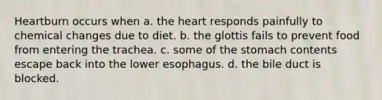 Heartburn occurs when a. <a href='https://www.questionai.com/knowledge/kya8ocqc6o-the-heart' class='anchor-knowledge'>the heart</a> responds painfully to chemical changes due to diet. b. the glottis fails to prevent food from entering the trachea. c. some of <a href='https://www.questionai.com/knowledge/kLccSGjkt8-the-stomach' class='anchor-knowledge'>the stomach</a> contents escape back into the lower esophagus. d. the bile duct is blocked.