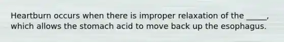 Heartburn occurs when there is improper relaxation of the _____, which allows the stomach acid to move back up the esophagus.