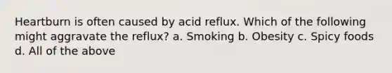 Heartburn is often caused by acid reflux. Which of the following might aggravate the reflux? a. Smoking b. Obesity c. Spicy foods d. All of the above