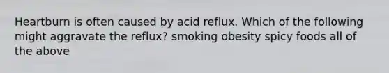 Heartburn is often caused by acid reflux. Which of the following might aggravate the reflux? smoking obesity spicy foods all of the above