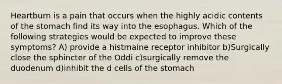 Heartburn is a pain that occurs when the highly acidic contents of the stomach find its way into the esophagus. Which of the following strategies would be expected to improve these symptoms? A) provide a histmaine receptor inhibitor b)Surgically close the sphincter of the Oddi c)surgically remove the duodenum d)inhibit the d cells of the stomach