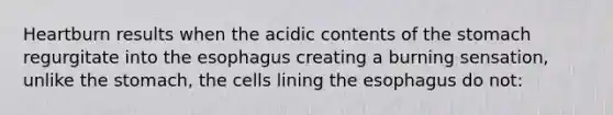 Heartburn results when the acidic contents of the stomach regurgitate into the esophagus creating a burning sensation, unlike the stomach, the cells lining the esophagus do not: