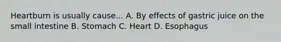 Heartburn is usually cause... A. By effects of gastric juice on the small intestine B. Stomach C. Heart D. Esophagus