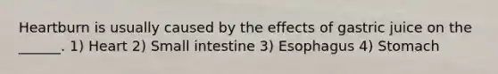 Heartburn is usually caused by the effects of gastric juice on the ______. 1) Heart 2) Small intestine 3) Esophagus 4) Stomach