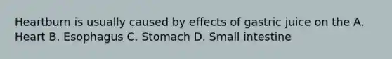 Heartburn is usually caused by effects of gastric juice on the A. Heart B. Esophagus C. Stomach D. Small intestine