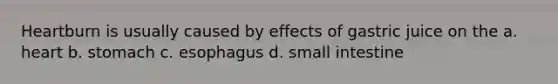 Heartburn is usually caused by effects of gastric juice on the a. heart b. stomach c. esophagus d. small intestine