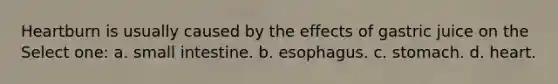 Heartburn is usually caused by the effects of gastric juice on the Select one: a. small intestine. b. esophagus. c. stomach. d. heart.