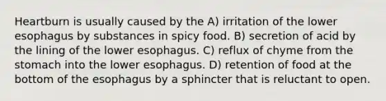 Heartburn is usually caused by the A) irritation of the lower esophagus by substances in spicy food. B) secretion of acid by the lining of the lower esophagus. C) reflux of chyme from the stomach into the lower esophagus. D) retention of food at the bottom of the esophagus by a sphincter that is reluctant to open.