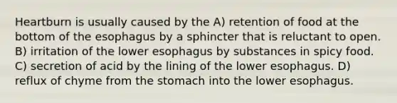 Heartburn is usually caused by the A) retention of food at the bottom of <a href='https://www.questionai.com/knowledge/kSjVhaa9qF-the-esophagus' class='anchor-knowledge'>the esophagus</a> by a sphincter that is reluctant to open. B) irritation of the lower esophagus by substances in spicy food. C) secretion of acid by the lining of the lower esophagus. D) reflux of chyme from <a href='https://www.questionai.com/knowledge/kLccSGjkt8-the-stomach' class='anchor-knowledge'>the stomach</a> into the lower esophagus.