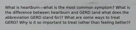 What is heartburn—what is the most common symptom? What is the difference between heartburn and GERD (and what does the abbreviation GERD stand for)? What are some ways to treat GERD? Why is it so important to treat (other than feeling better)?