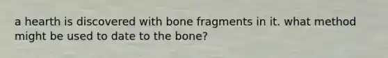 a hearth is discovered with bone fragments in it. what method might be used to date to the bone?