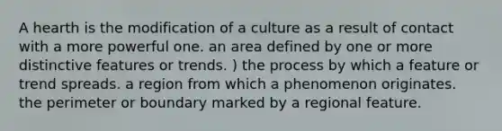 A hearth is the modification of a culture as a result of contact with a more powerful one. an area defined by one or more distinctive features or trends. ) the process by which a feature or trend spreads. a region from which a phenomenon originates. the perimeter or boundary marked by a regional feature.