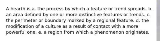 A hearth is a. the process by which a feature or trend spreads. b. an area defined by one or more distinctive features or trends. c. the perimeter or boundary marked by a regional feature. d. the modification of a culture as a result of contact with a more powerful one. e. a region from which a phenomenon originates.