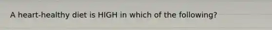 A heart-healthy diet is HIGH in which of the following?