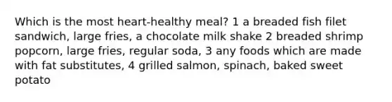 Which is the most heart-healthy meal? 1 a breaded fish filet sandwich, large fries, a chocolate milk shake 2 breaded shrimp popcorn, large fries, regular soda, 3 any foods which are made with fat substitutes, 4 grilled salmon, spinach, baked sweet potato