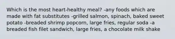 Which is the most heart-healthy meal? -any foods which are made with fat substitutes -grilled salmon, spinach, baked sweet potato -breaded shrimp popcorn, large fries, regular soda -a breaded fish filet sandwich, large fries, a chocolate milk shake