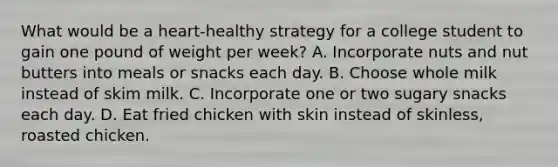 What would be a heart-healthy strategy for a college student to gain one pound of weight per week? A. Incorporate nuts and nut butters into meals or snacks each day. B. Choose whole milk instead of skim milk. C. Incorporate one or two sugary snacks each day. D. Eat fried chicken with skin instead of skinless, roasted chicken.