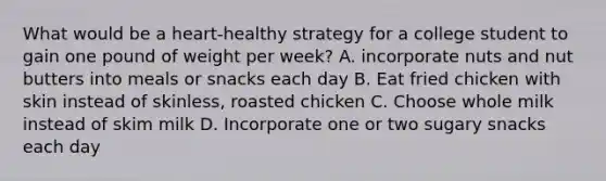 What would be a heart-healthy strategy for a college student to gain one pound of weight per week? A. incorporate nuts and nut butters into meals or snacks each day B. Eat fried chicken with skin instead of skinless, roasted chicken C. Choose whole milk instead of skim milk D. Incorporate one or two sugary snacks each day