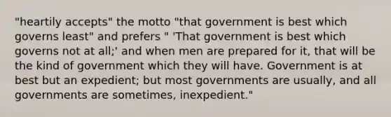 "heartily accepts" the motto "that government is best which governs least" and prefers " 'That government is best which governs not at all;' and when men are prepared for it, that will be the kind of government which they will have. Government is at best but an expedient; but most governments are usually, and all governments are sometimes, inexpedient."