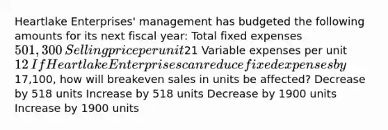 Heartlake Enterprises' management has budgeted the following amounts for its next fiscal year: Total fixed expenses 501,300​ Selling price per unit21​ Variable expenses per unit 12​If Heartlake Enterprises can reduce fixed expenses by17,100, how will breakeven sales in units be affected? Decrease by 518 units Increase by 518 units Decrease by 1900 units Increase by 1900 units