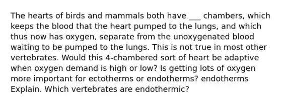 <a href='https://www.questionai.com/knowledge/kya8ocqc6o-the-heart' class='anchor-knowledge'>the heart</a>s of birds and mammals both have ___ chambers, which keeps <a href='https://www.questionai.com/knowledge/k7oXMfj7lk-the-blood' class='anchor-knowledge'>the blood</a> that the heart pumped to the lungs, and which thus now has oxygen, separate from the unoxygenated blood waiting to be pumped to the lungs. This is not true in most other vertebrates. Would this 4-chambered sort of heart be adaptive when oxygen demand is high or low? Is getting lots of oxygen more important for ectotherms or endotherms? endotherms Explain. Which vertebrates are endothermic?