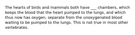 The hearts of birds and mammals both have ___ chambers, which keeps the blood that the heart pumped to the lungs, and which thus now has oxygen, separate from the unoxygenated blood waiting to be pumped to the lungs. This is not true in most other vertebrates.