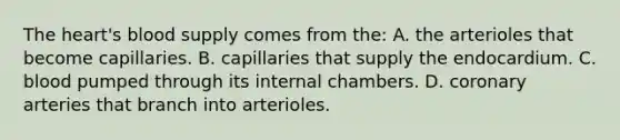 The heart's blood supply comes from the: A. the arterioles that become capillaries. B. capillaries that supply the endocardium. C. blood pumped through its internal chambers. D. coronary arteries that branch into arterioles.